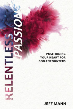 Relentless Passion: Positioning Your Heart For God-Encounters Relentless Passion: Positioning Your Heart For God-Encounters
