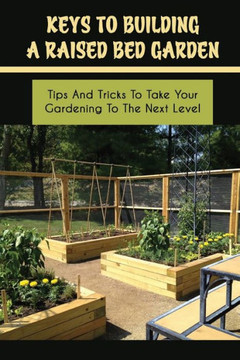 Keys To Building A Raised Bed Garden: Tips And Tricks To Take Your Gardening To The Next Level: Raised Bed Vegetable Gardening For Beginners