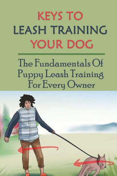 Keys To Leash Training Your Dog: The Fundamentals Of Puppy Leash Training For Every Owner: Steps To Teach Your Puppy Walk On A Leash