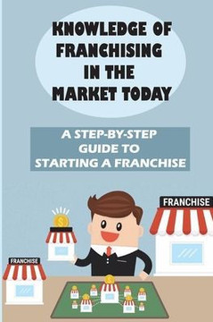 Knowledge Of Franchising In The Market Today: A Step-By-Step Guide To Starting A Franchise: Knowledge Of Franchising