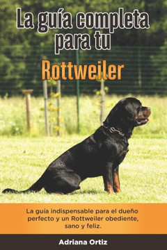 La Guía Completa Para Tu Rottweiler: La guía indispensable para el dueño perfecto y un Rottweiler obediente, sano y feliz.