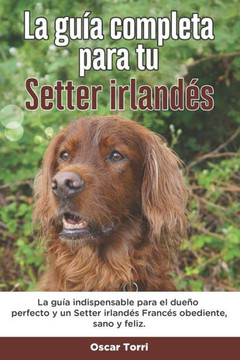 La Guía Completa Para Tu Setter irlandés: La guía indispensable para el dueño perfecto y un Setter irlandés obediente, sano y feliz.