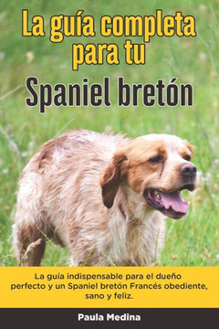 La Guía Completa Para Tu Spaniel bretón: La guía indispensable para el dueño perfecto y un Spaniel bretón obediente, sano y feliz.