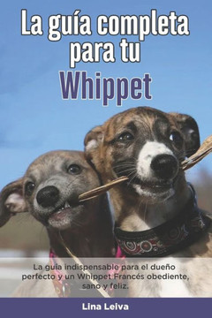 La Guía Completa Para Tu Whippet: La guía indispensable para el dueño perfecto y un Whippet obediente, sano y feliz.
