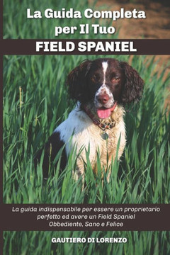 La Guida Completa per Il Tuo Field Spaniel: La guida indispensabile per essere un proprietario perfetto ed avere un Field Spaniel Obbediente, Sano e F