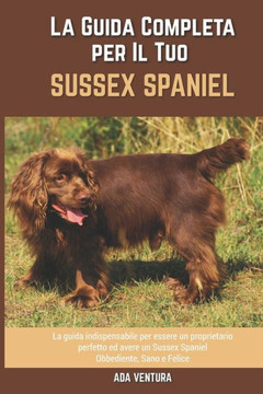 La Guida Completa per Il Tuo Sussex Spaniel: La guida indispensabile per essere un proprietario perfetto ed avere un Sussex Spaniel Obbediente, Sano e