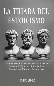 La Triada del Estoicismo: La Sabiduria Estoica de Marco Aurelio, Seneca & Epicteto Para la Paz Mental en Tiempos Modernos