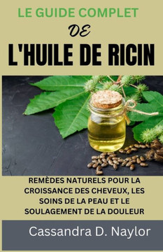 Le Guide Complet de l'Huile de Ricin: Remèdes Naturels Pour La Croissance Des Cheveux, Les Soins de la Peau Et Le Soulagement de la Douleur