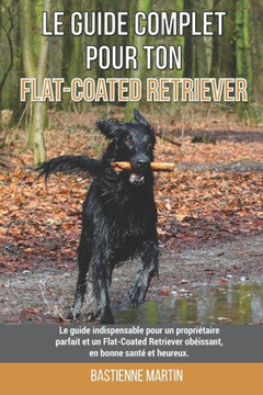 Le guide complet pour ton Flat-Coated Retriever: Le guide indispensable pour un propriétaire parfait et un Flat-Coated Retriever obéissant, en bonne s