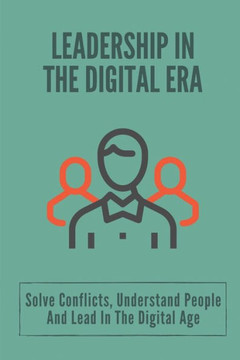 Leadership In The Digital Era: Solve Conflicts, Understand People And Lead In The Digital Age: Skills In Leadership