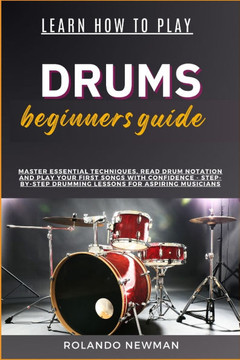 Learn How to Play Drums Beginners Guide: Master Essential Techniques, Read Drum Notation And Play Your First Songs With Confidence - Step-By-Step Drum