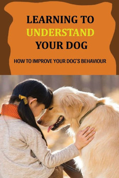 Learning To Understand Your Dog: How To Improve Your Dog's Behaviour: Dog Behaviors & What They Mean