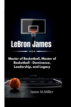 LeBron James: Master of Basketball, Master of Basketball - Dominance, Leadership, and Legacy LeBron James: Master of Basketball, Master of Basketball - Dominance, Leadership, and Legacy