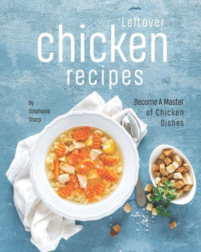 Leftover Chicken Recipes: Become A Master of Chicken Dishes