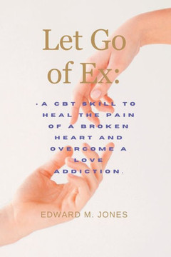 Let Go of Ex: A CBT skill to heal the pain of a broken heart and overcome a love addiction.