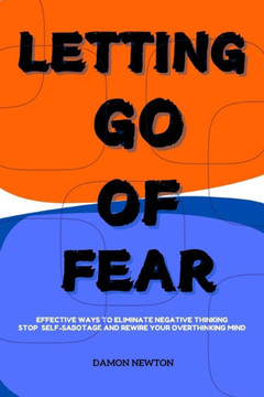 Letting Go of Fear: Effective Ways To Eliminate Negative Thinking, Stop Self Sabotage And Rewire Your Overthinking Mind