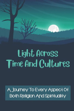 Light Across Time And Cultures: A Journey To Every Aspect Of Both Religion And Spirituality: Unveils The Roots To Global Spirituality
