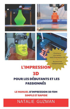 L'Impression 3D Pour Les Débutants Et Les Passionnés: Le Manuel d'Impression 3D Fdm Simple Et Rapide