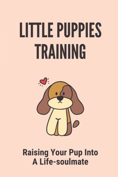 Little Puppies Training: Raising Your Pup Into A Life-soulmate: Dog Training At Home