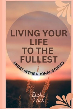 Living Your Life to The Fullest: Short Inspirational Stories