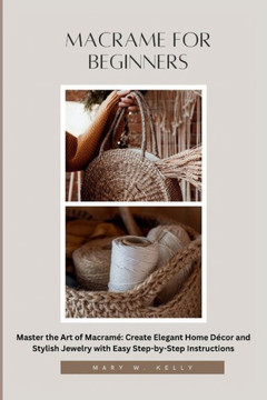 Macrame for Beginners: Master the Art of Macramé Create Elegant Home Décor and Stylish Jewelry with Easy Step-by-Step Instructions