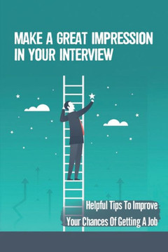 Make A Great Impression In Your Interview: Helpful Tips To Improve Your Chances Of Getting A Job: How To Get The Job Of Your Dreams