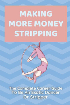 Making More Money Stripping: The Complete Career Guide To Be An Exotic Dancer Or Stripper: Step By Step Stripping