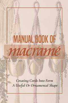 Manual Book Of Macrame': Creating Cords Into Form A Useful Or Ornamental Shape: Step By Step To Create Macrame' Patterns