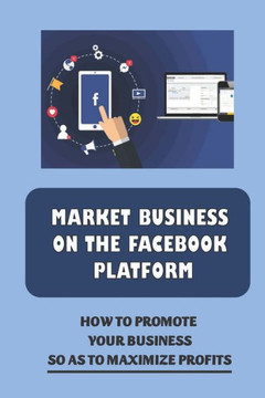 Market Business On The Facebook Platform: How To Promote Your Business So As To Maximize Profits: Start A Facebook Business Page
