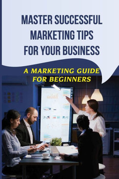 Master Successful Marketing Tips For Your Business: A Marketing Guide For Beginners: Marketing Improvement Ideas