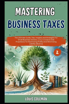 Mastering Business Taxes: The Ultimate Guide, Tips, Insights and Strategies For Small Business Owners, LLCs, S-Corps & Sole Proprietors To Maxim Mastering Business Taxes: The Ultimate Guide, Tips, Insights and Strategies For Small Business Owners, LLCs, S-Corps & Sole Proprietors To Maxim