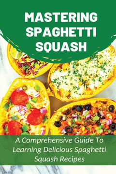 Mastering Spaghetti Squash: A Comprehensive Guide To Learning Delicious Spaghetti Squash Recipes: Easy To Follow Directions To Make Tasty Spaghett