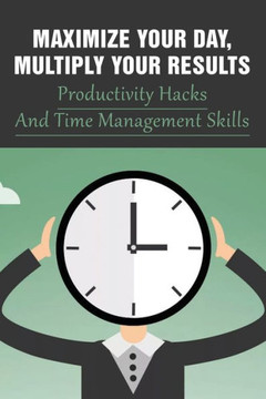 Maximize Your Day, Multiply Your Results: Productivity Hacks And Time Management Skills: Guide To Quadruple Your Productivity