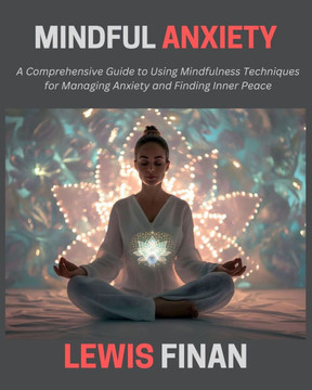 Mindful Anxiety: A Comprehensive Guide to Using Mindfulness Techniques for Managing Anxiety and Finding Inner Peace