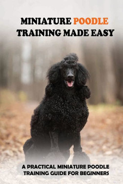 Miniature Poodle Training Made Easy: A Practical Miniature Poodle Training Guide For Beginners: Miniature Poodle Training Commands