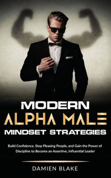 Modern Alpha Male Mindset Strategies: Build Confidence, Stop Pleasing People, and Gain the Power of Discipline to Become an Assertive, Influential Lea