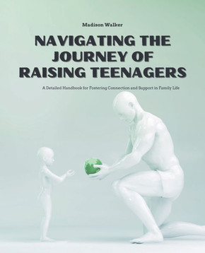 Navigating the Journey of Raising Teenagers: A Detailed Handbook for Fostering Connection and Support in Family Life