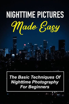 Nighttime Pictures Made Easy: The Basic Techniques Of Nighttime Photography For Beginners: Guide To Nightime Pictures