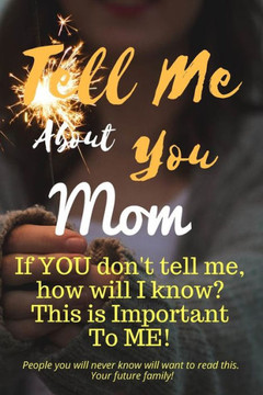 Tell Me About You Mom : If You Don'T Tell Me, Who Will? This Is Important To Me! People You Will Never Know Will Want To Read This. Your Future Family!