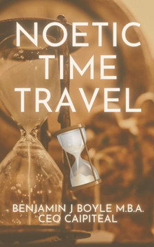 Noetic Time Travel: The Conciousness Science and Quantum Physics of Sending Information Through Time Noetic Time Travel: The Conciousness Science and Quantum Physics of Sending Information Through Time
