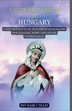 Novena to Saint Elizabeth of Hungry: 9-Day Novena to St. Elizabeth of Hungary for Healing, Hope, and Divine Intercession
