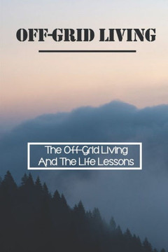 Off-Grid Living: The Off-Grid Living And The Life Lessons: Enjoy Off-Grid Living Off-Grid Living: The Off-Grid Living And The Life Lessons: Enjoy Off-Grid Living