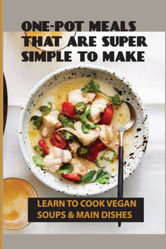 One-Pot Meals That Are Super Simple To Make: Learn To Cook Vegan Soups & Main Dishes: How To Create Your Own Whole-Foods Plant-Based Recipes