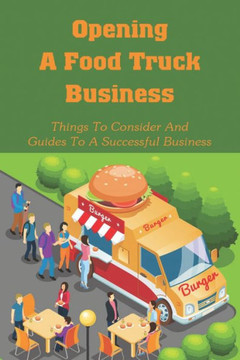 Opening A Food Truck Business: Things To Consider And Guides To A Successful Business: A Guide To Writing A Food Truck Business Plan