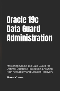 Oracle 19c Data Guard Administration: Mastering Oracle 19c Data Guard for Optimal Database Protection. Ensuring High Availability and Disaster Recover