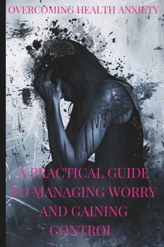 Overcoming Health Anxiety a Practical Guide to Managing Worry and Regaining Control