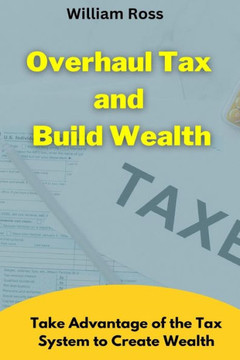 Overhaul Tax and Build Wealth: Take Advantage of the Tax System to Create Wealth Overhaul Tax and Build Wealth: Take Advantage of the Tax System to Create Wealth