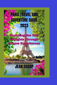Paris Travel and Adventure Guide 2023: Exploring the City of Lights Through Unique Experiences