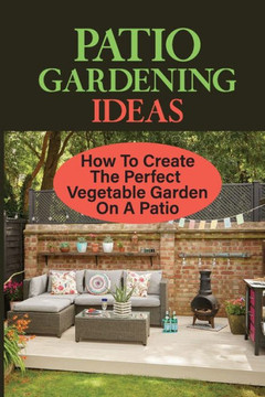 Patio Gardening Ideas: How To Create The Perfect Vegetable Garden On A Patio: Patio Gardening Ideas