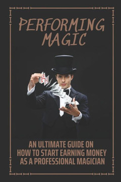 Performing Magic: An Ultimate Guide On How To Start Earning Money As A Professional Magician: Steps To Become A Magician